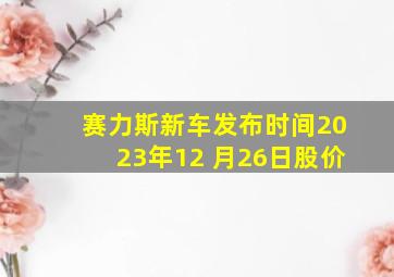 赛力斯新车发布时间2023年12 月26日股价